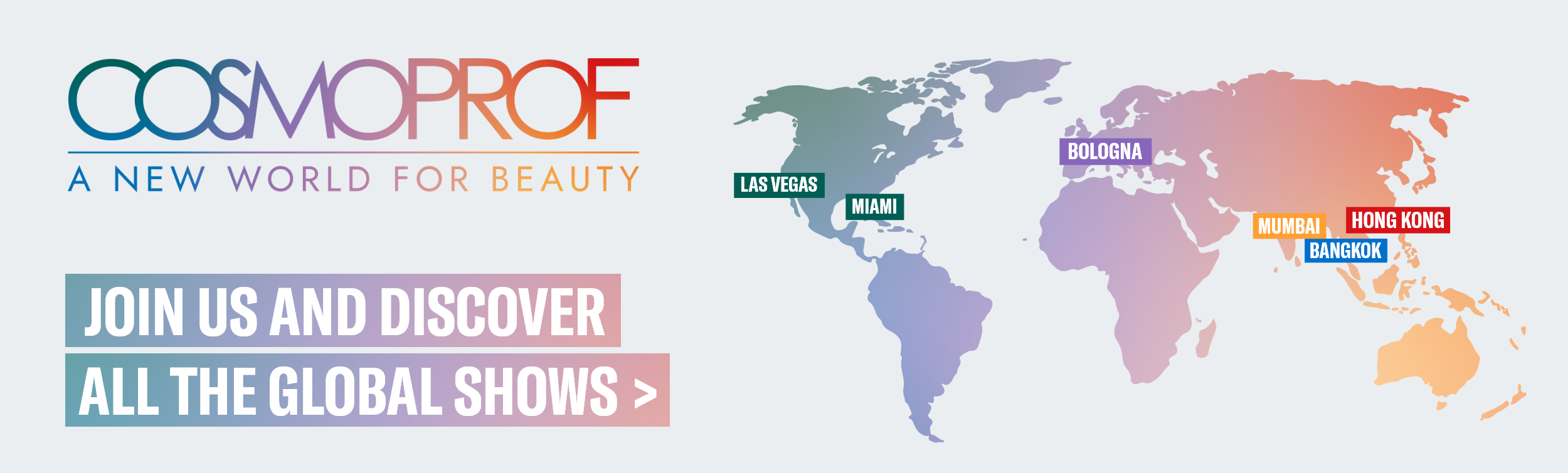 COSMOPROF: A NEW WORLD FOR BEAUTY. Join us and discover all the global shows >>